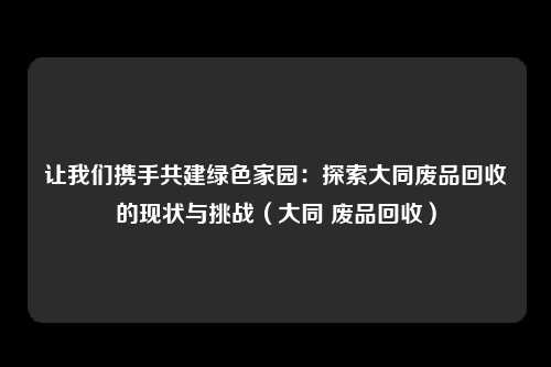 让我们携手共建绿色家园：探索大同废品回收的现状与挑战（大同 废品回收）