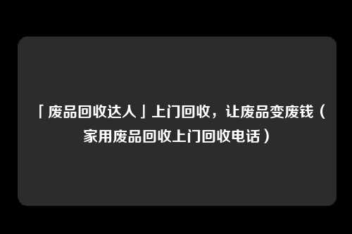 「废品回收达人」上门回收，让废品变废钱（家用废品回收上门回收电话）