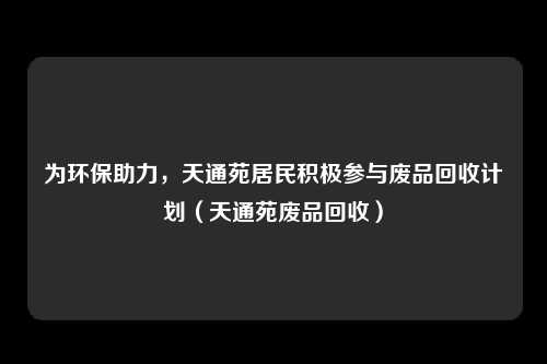 为环保助力，天通苑居民积极参与废品回收计划（天通苑废品回收）