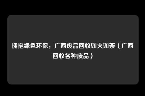 拥抱绿色环保，广西废品回收如火如荼（广西回收各种废品）