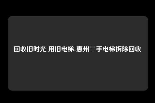回收旧时光 用旧电梯-惠州二手电梯拆除回收