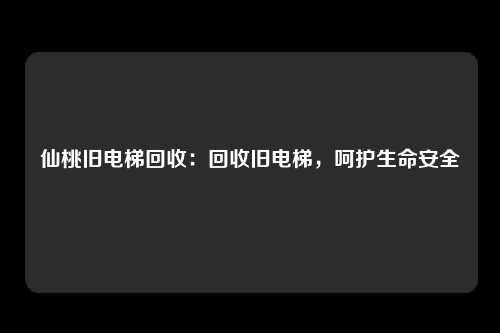 仙桃旧电梯回收：回收旧电梯，呵护生命安全