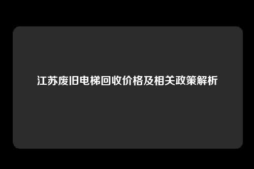 江苏废旧电梯回收价格及相关政策解析