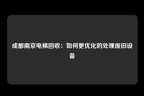 成都南京电梯回收：如何更优化的处理废旧设备
