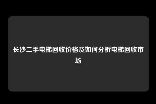 长沙二手电梯回收价格及如何分析电梯回收市场