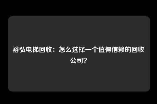 裕弘电梯回收：怎么选择一个值得信赖的回收公司？