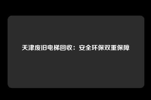 天津废旧电梯回收：安全环保双重保障