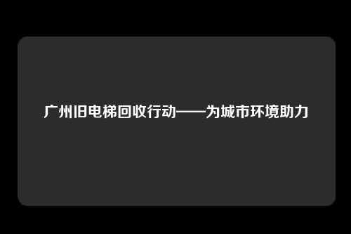 广州旧电梯回收行动——为城市环境助力