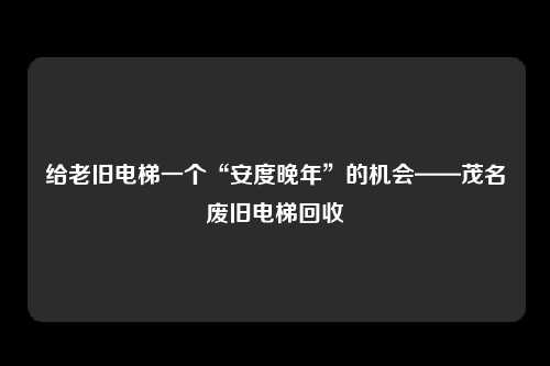 给老旧电梯一个“安度晚年”的机会——茂名废旧电梯回收