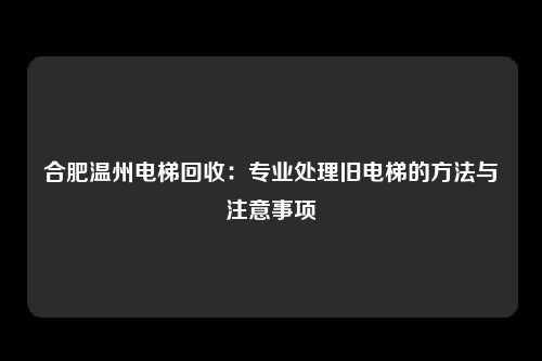 合肥温州电梯回收：专业处理旧电梯的方法与注意事项