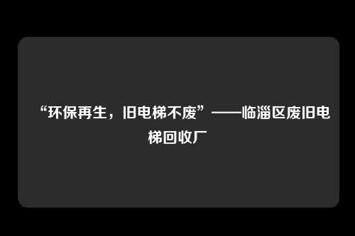 “环保再生，旧电梯不废”——临淄区废旧电梯回收厂