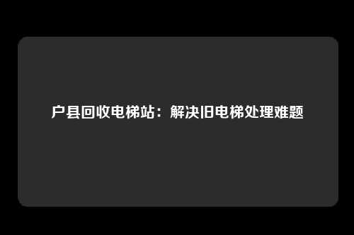 户县回收电梯站：解决旧电梯处理难题