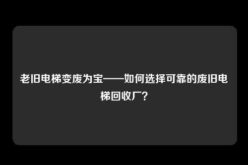 老旧电梯变废为宝——如何选择可靠的废旧电梯回收厂？