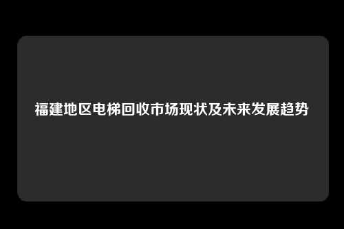 福建地区电梯回收市场现状及未来发展趋势