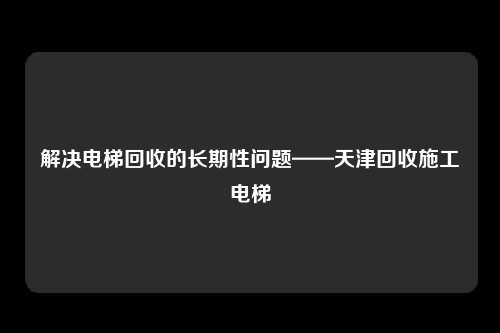 解决电梯回收的长期性问题——天津回收施工电梯