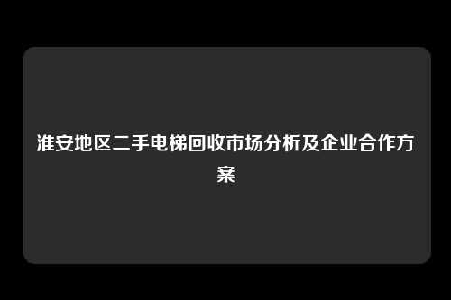 淮安地区二手电梯回收市场分析及企业合作方案