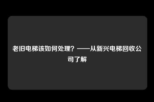 老旧电梯该如何处理？——从新兴电梯回收公司了解
