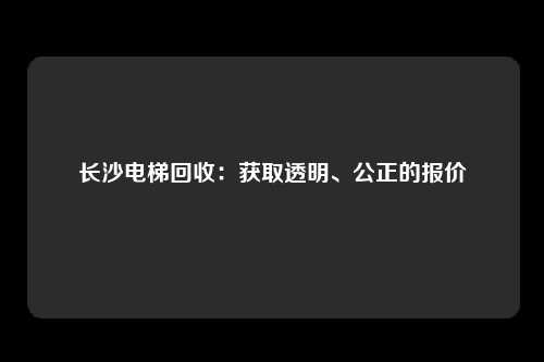 长沙电梯回收：获取透明、公正的报价