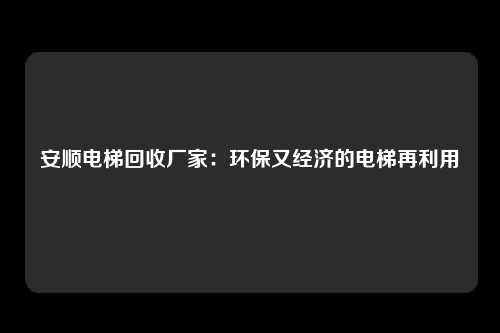 安顺电梯回收厂家：环保又经济的电梯再利用