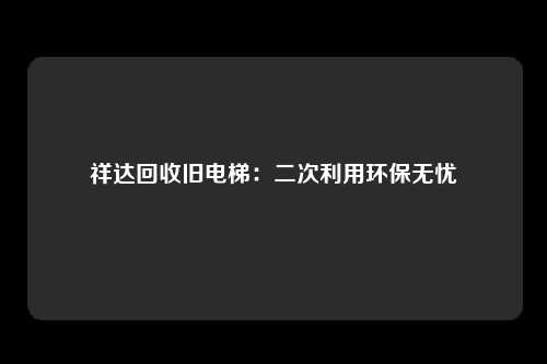 祥达回收旧电梯：二次利用环保无忧