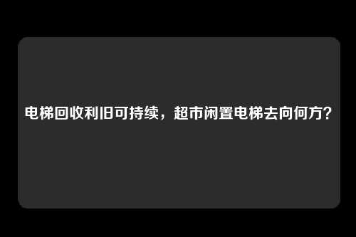 电梯回收利旧可持续，超市闲置电梯去向何方？