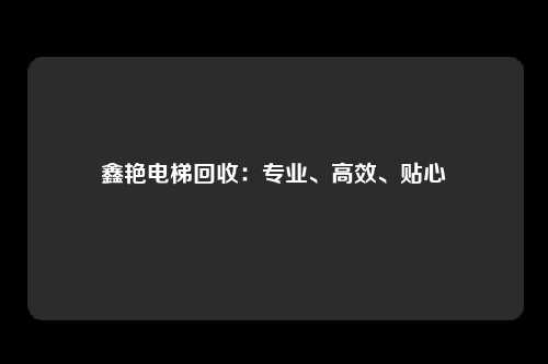 鑫艳电梯回收：专业、高效、贴心