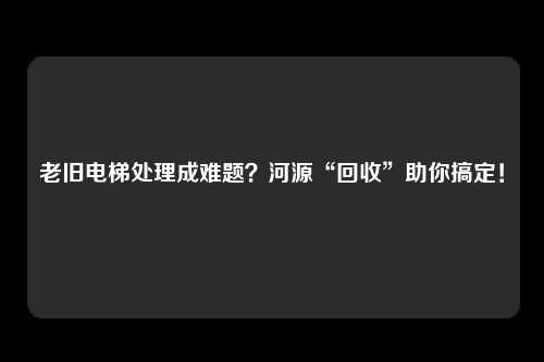 老旧电梯处理成难题？河源“回收”助你搞定！