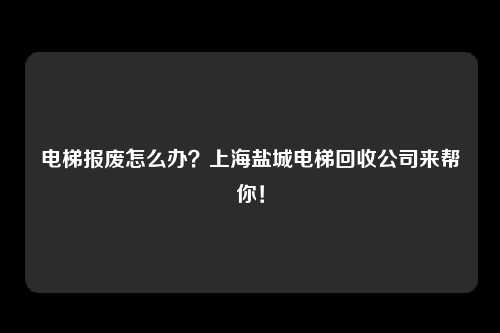 电梯报废怎么办？上海盐城电梯回收公司来帮你！