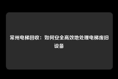 常州电梯回收：如何安全高效地处理电梯废旧设备