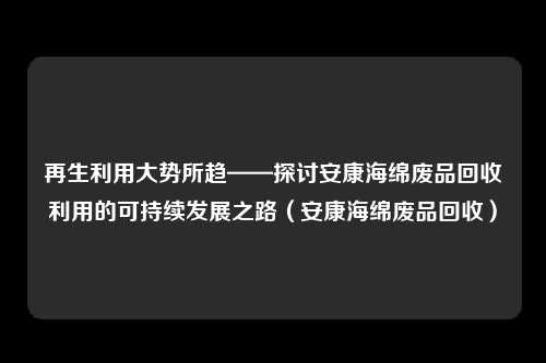 再生利用大势所趋——探讨安康海绵废品回收利用的可持续发展之路(安康海绵废品回收)