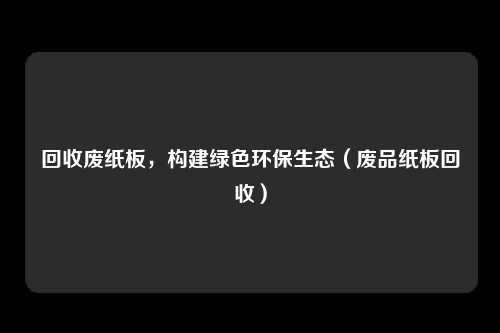 回收废纸板，构建绿色环保生态（废品纸板回收）