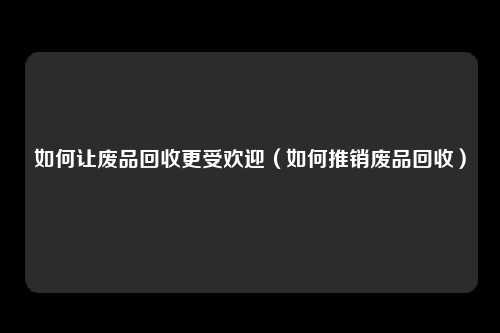 如何让废品回收更受欢迎（如何推销废品回收）