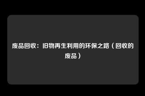 废品回收：旧物再生利用的环保之路（回收的废品）