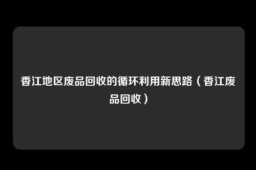 香江地区废品回收的循环利用新思路(香江废品回收)