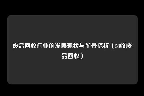 废品回收行业的发展现状与前景探析（58收废品回收）