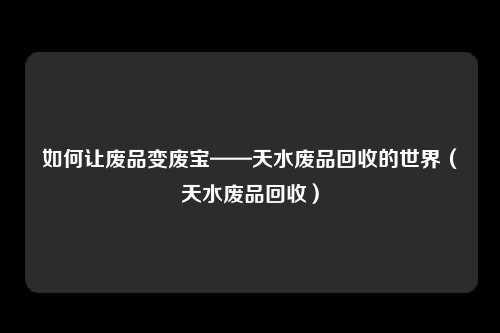 如何让废品变废宝——天水废品回收的世界（天水废品回收）