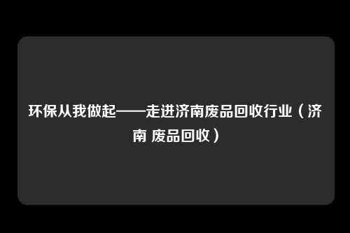 环保从我做起——走进济南废品回收行业（济南 废品回收）