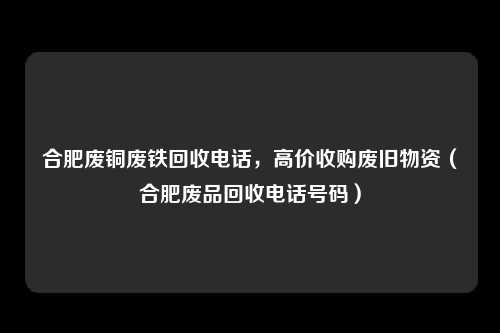 合肥废铜废铁回收电话，高价收购废旧物资（合肥废品回收电话号码）