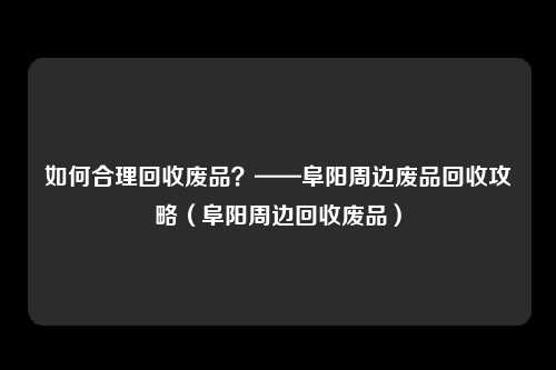 如何合理回收废品？——阜阳周边废品回收攻略（阜阳周边回收废品）