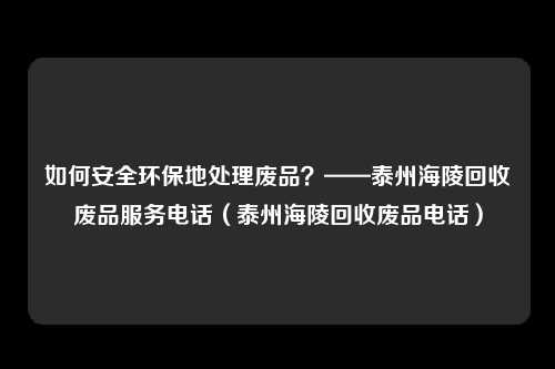 如何安全环保地处理废品？——泰州海陵回收废品服务电话（泰州海陵回收废品电话）