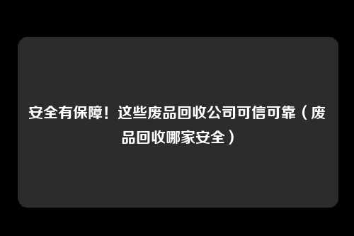 安全有保障！这些废品回收公司可信可靠（废品回收哪家安全）
