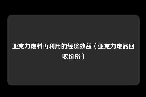 亚克力废料再利用的经济效益（亚克力废品回收价格）