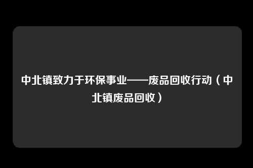 中北镇致力于环保事业——废品回收行动（中北镇废品回收）
