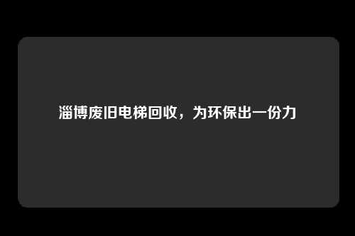 淄博废旧电梯回收，为环保出一份力
