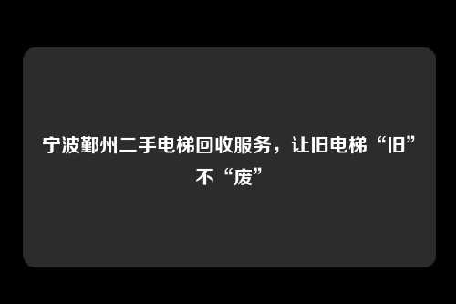 宁波鄞州二手电梯回收服务，让旧电梯“旧”不“废”