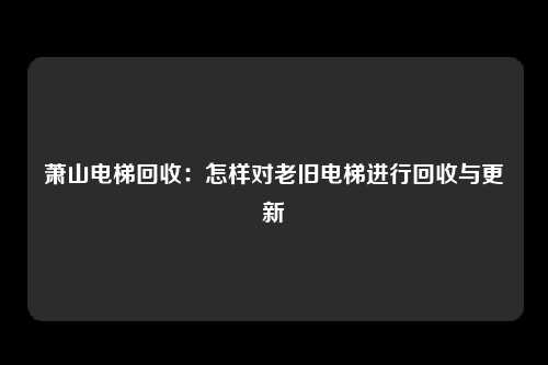 萧山电梯回收：怎样对老旧电梯进行回收与更新