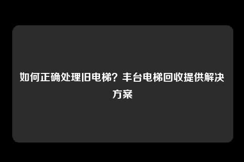 如何正确处理旧电梯？丰台电梯回收提供解决方案