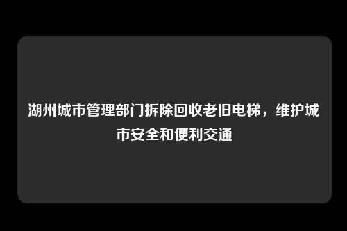 湖州城市管理部门拆除回收老旧电梯，维护城市安全和便利交通