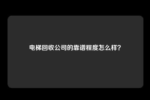 电梯回收公司的靠谱程度怎么样？