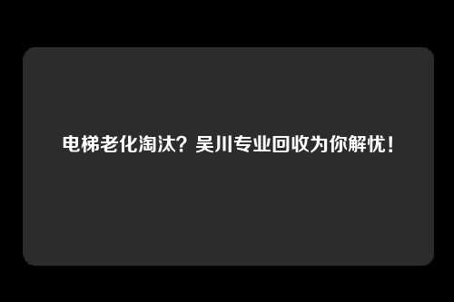 电梯老化淘汰？吴川专业回收为你解忧！